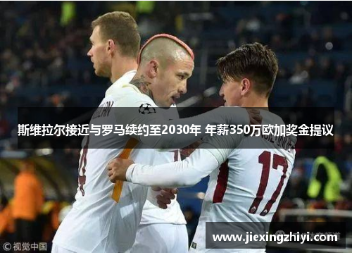 斯维拉尔接近与罗马续约至2030年 年薪350万欧加奖金提议 斯维拉尔接近与罗马续约至2030年 年薪350万欧加奖金提议