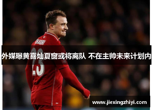 外媒曝黄喜灿夏窗或将离队 不在主帅未来计划内 外媒曝黄喜灿夏窗或将离队 不在主帅未来计划内