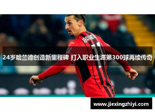 24岁哈兰德创造新里程碑 打入职业生涯第300球再续传奇 24岁哈兰德创造新里程碑 打入职业生涯第300球再续传奇